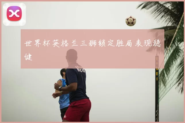 世界杯英格兰三狮锁定胜局表现稳健