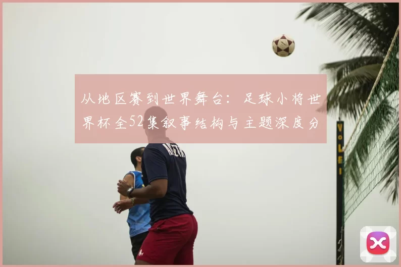 从地区赛到世界舞台:足球小将世界杯全52集叙事结构与主题深度分析