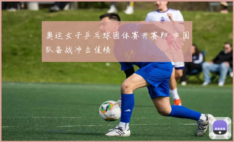 奥运女子乒乓球团体赛开赛即 中国队备战冲击佳绩