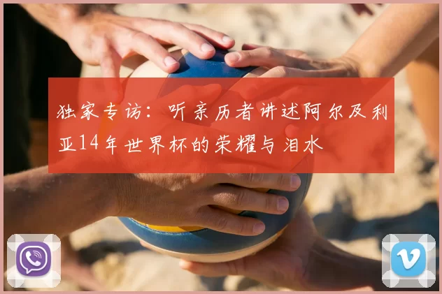 独家专访:听亲历者讲述阿尔及利亚14年世界杯的荣耀与泪水